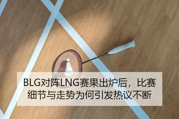 BLG对阵LNG赛果出炉后，比赛细节与走势为何引发热议不断